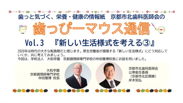 京都市北歯科医師会の広報誌です。　ハッピーマウス通信Vol3 新し生活様式を考える　大和学園　中田正弘校長　岸本歯科医院　岸本知弘先生　食と健康　妹尾歯科医院　妹尾一樹先生　大河歯科医院　大河貴久先生　口腔乾燥　唾液　咀嚼