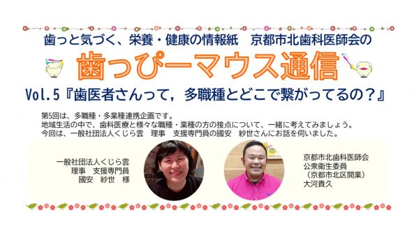 京都市北歯科医師会が発行する広報誌です。歯っぴーマウス通信5号　一般社団法人　くじら雲　國安紗世さん　大河歯科医院　大河貴久先生　京都府歯科衛生士会　川畑弘美歯科衛生士　障がい者歯科　自閉スペクトラム症　歯科受け入れ